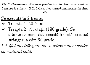 Text Box: Fig. 3. Ordinea de strangere a suruburilor chiulasei la motorul cu 5 supape la cilindru (2.8l, 193c.p., 30 supape) autoturismului Audi A6.
Se executa in 2 trepte:
a Treapta 1: 60 N-m.
a Treapta 2: ½ rotatii (180 grade). Se admite de executat aceasta treapta ca doua strangeri a cate 90 grade.
* Astfel de strangere nu se admite de executat cu motorul cald.
